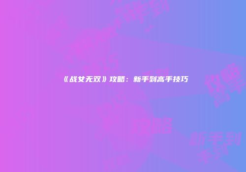 《战女无双》攻略：新手到高手技巧