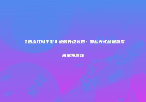 《热血江湖手游》坐骑升级攻略：哪些方式能显著提高坐骑属性
