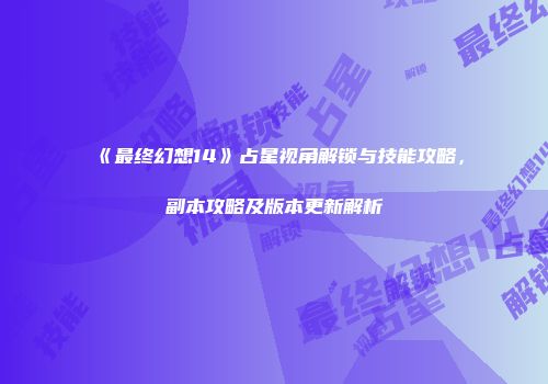 《最终幻想14》占星视角解锁与技能攻略，副本攻略及版本更新解析