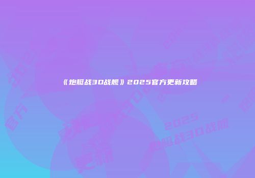 《炮艇战3D战舰》2025官方更新攻略