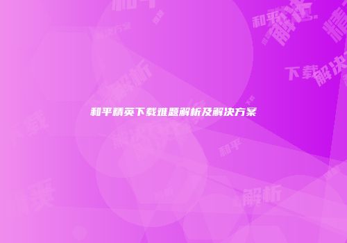 和平精英下载难题解析及解决方案
