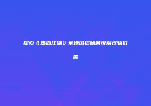 探索《热血江湖》全地图揭秘各级别怪物位置