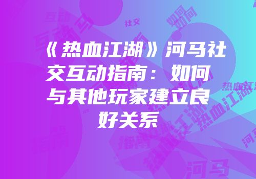《热血江湖》河马社交互动指南：如何与其他玩家建立良好关系