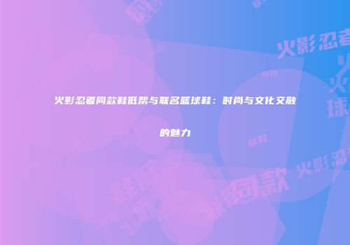 火影忍者同款鞋低帮与联名篮球鞋：时尚与文化交融的魅力