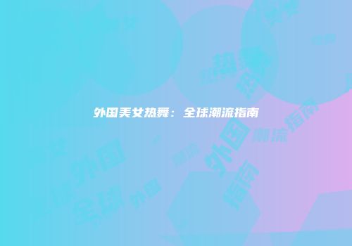外国美女热舞：全球潮流指南