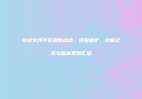 穿越火线手游最新动态：停服维护、访客记录与版本更新汇总