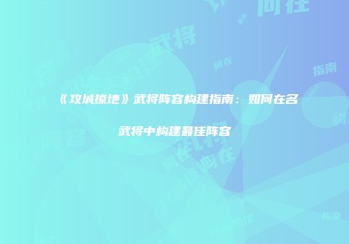 《攻城掠地》武将阵容构建指南：如何在名武将中构建最佳阵容