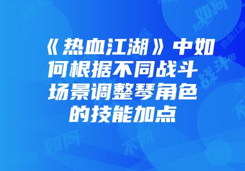 《热血江湖》中如何根据不同战斗场景调整琴角色的技能加点