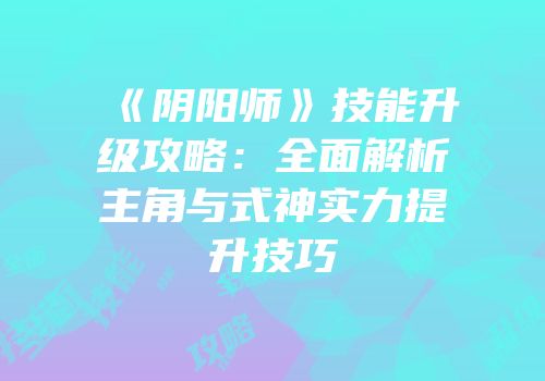 《阴阳师》技能升级攻略：全面解析主角与式神实力提升技巧
