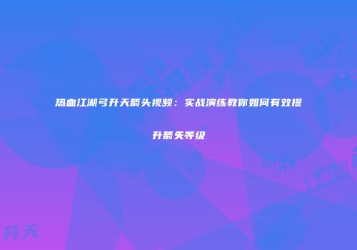 热血江湖弓升天箭头视频：实战演练教你如何有效提升箭矢等级