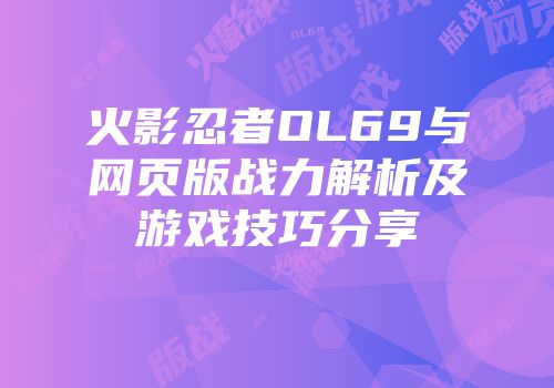 火影忍者OL69与网页版战力解析及游戏技巧分享