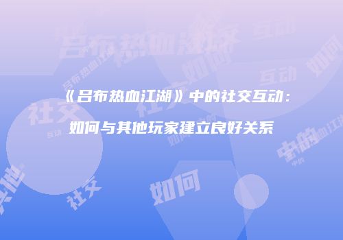 《吕布热血江湖》中的社交互动:如何与其他玩家建立良好关系