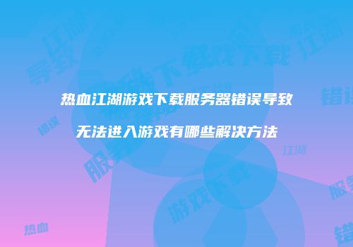 热血江湖游戏下载服务器错误导致无法进入游戏有哪些解决方法