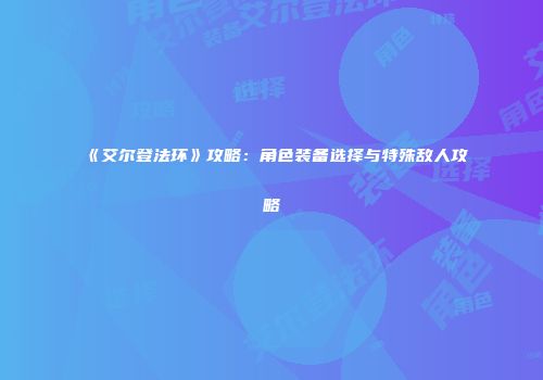 《艾尔登法环》攻略：角色装备选择与特殊敌人攻略