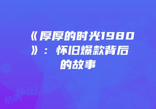 《厚厚的时光1980》：怀旧爆款背后的故事
