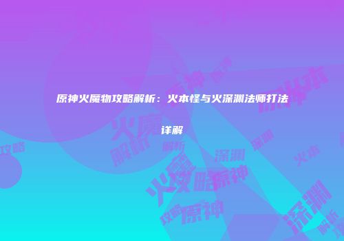 原神火魔物攻略解析：火本怪与火深渊法师打法详解