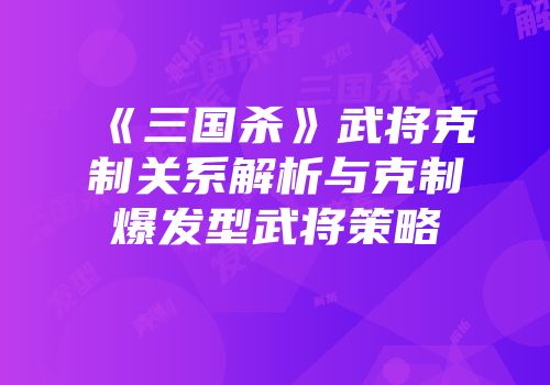 《三国杀》武将克制关系解析与克制爆发型武将策略