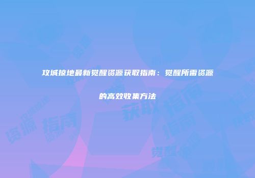 攻城掠地最新觉醒资源获取指南:觉醒所需资源的高效收集方法