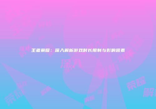 王者荣耀：深入解析游戏时长限制与影响因素