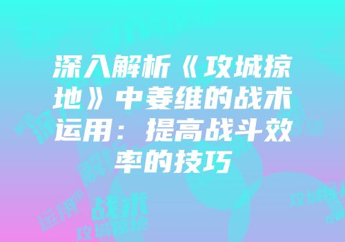 深入解析《攻城掠地》中姜维的战术运用：提高战斗效率的技巧