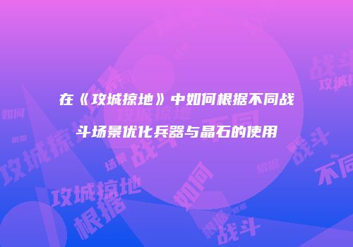 在《攻城掠地》中如何根据不同战斗场景优化兵器与晶石的使用