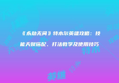 《永劫无间》特木尔英雄攻略：技能天赋搭配、打法教学及使用技巧