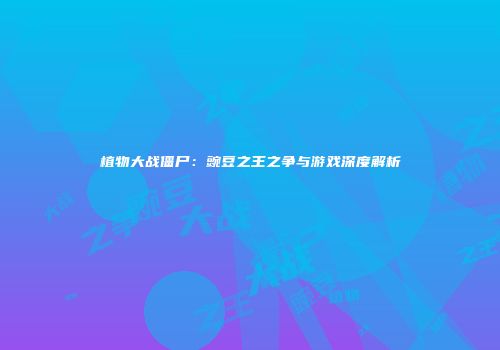 植物大战僵尸：豌豆之王之争与游戏深度解析