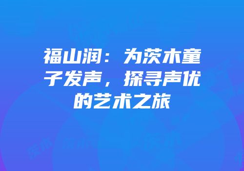 福山润：为茨木童子发声，探寻声优的艺术之旅