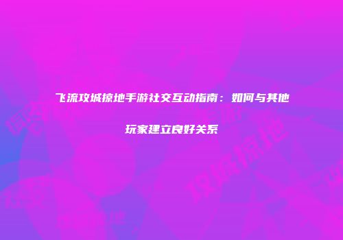 飞流攻城掠地手游社交互动指南：如何与其他玩家建立良好关系