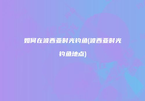 如何在波西亚时光钓鱼(波西亚时光钓鱼地点)