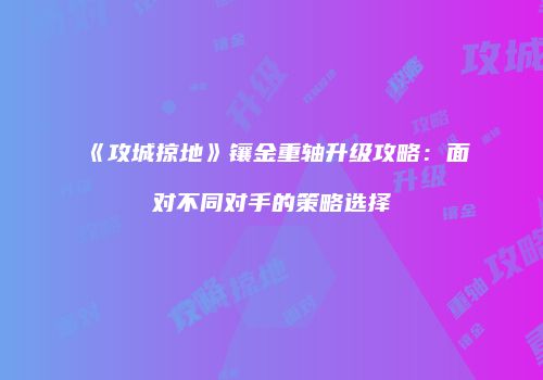 《攻城掠地》镶金重轴升级攻略：面对不同对手的策略选择