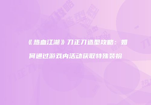 《热血江湖》刀正刀造型攻略：如何通过游戏内活动获取特殊装扮