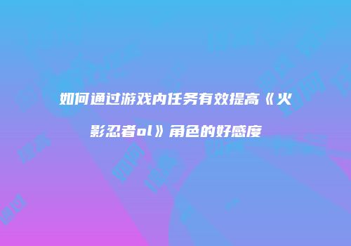 如何通过游戏内任务有效提高《火影忍者ol》角色的好感度