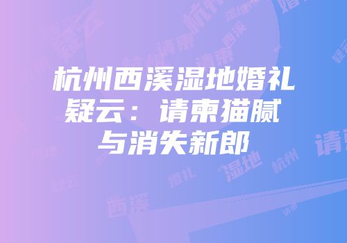 杭州西溪湿地婚礼疑云：请柬猫腻与消失新郎