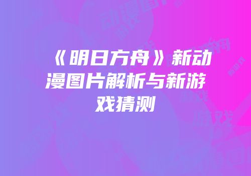 《明日方舟》新动漫图片解析与新游戏猜测