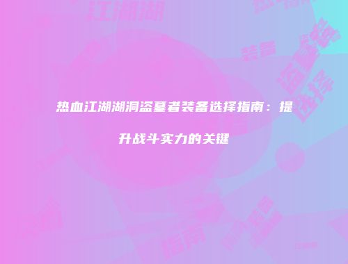 热血江湖湖洞盗墓者装备选择指南：提升战斗实力的关键