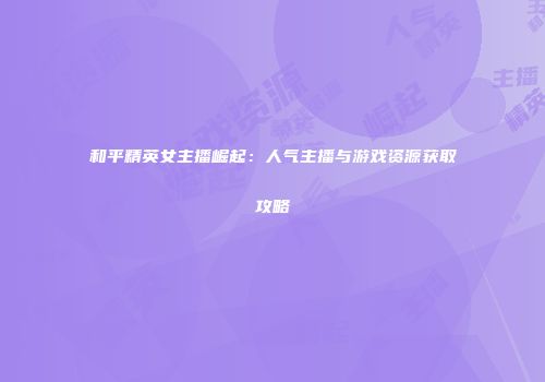 和平精英女主播崛起：人气主播与游戏资源获取攻略