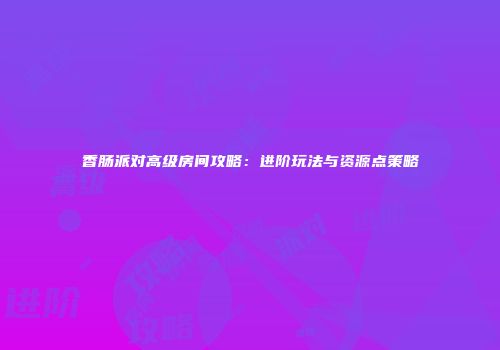 香肠派对高级房间攻略：进阶玩法与资源点策略