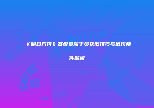 《明日方舟》高级资深干员获取技巧与出现条件解析