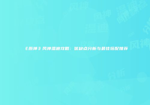 《原神》风神温迪攻略：优缺点分析与最佳搭配推荐