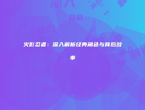 火影忍者：深入解析经典角色与背后故事