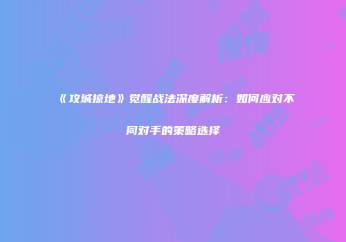 《攻城掠地》觉醒战法深度解析：如何应对不同对手的策略选择