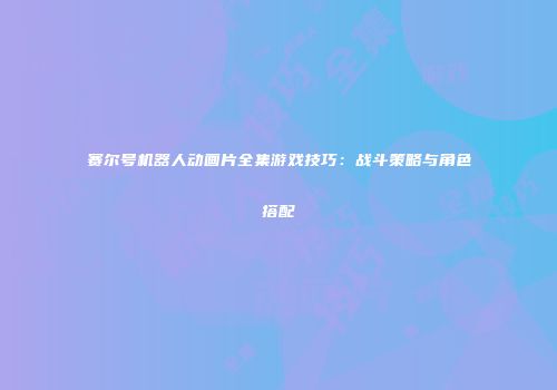 赛尔号机器人动画片全集游戏技巧：战斗策略与角色搭配