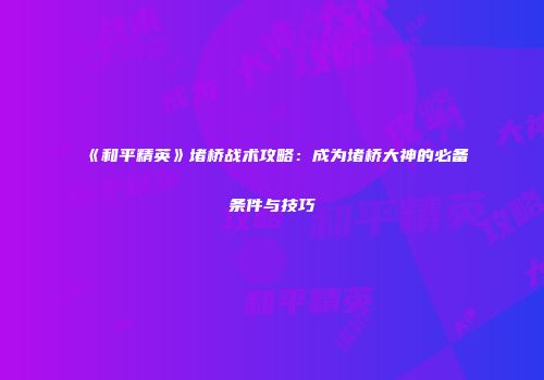 《和平精英》堵桥战术攻略：成为堵桥大神的必备条件与技巧