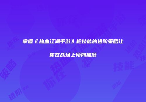 掌握《热血江湖手游》枪技能的进阶策略让你在战场上所向披靡