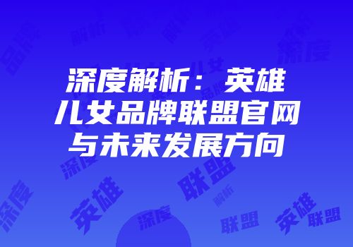 深度解析：英雄儿女品牌联盟官网与未来发展方向