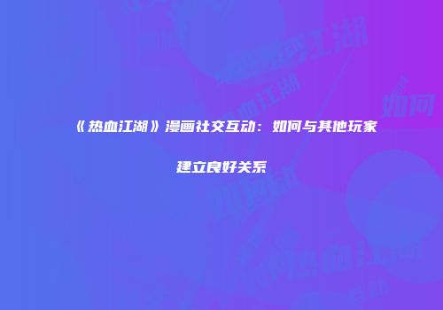 《热血江湖》漫画社交互动：如何与其他玩家建立良好关系