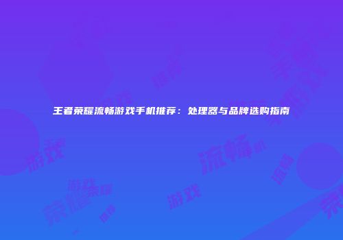 王者荣耀流畅游戏手机推荐：处理器与品牌选购指南
