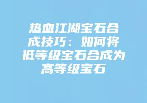 热血江湖宝石合成技巧：如何将低等级宝石合成为高等级宝石