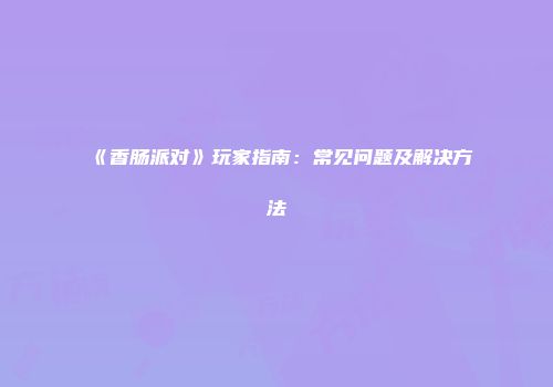 《香肠派对》玩家指南：常见问题及解决方法